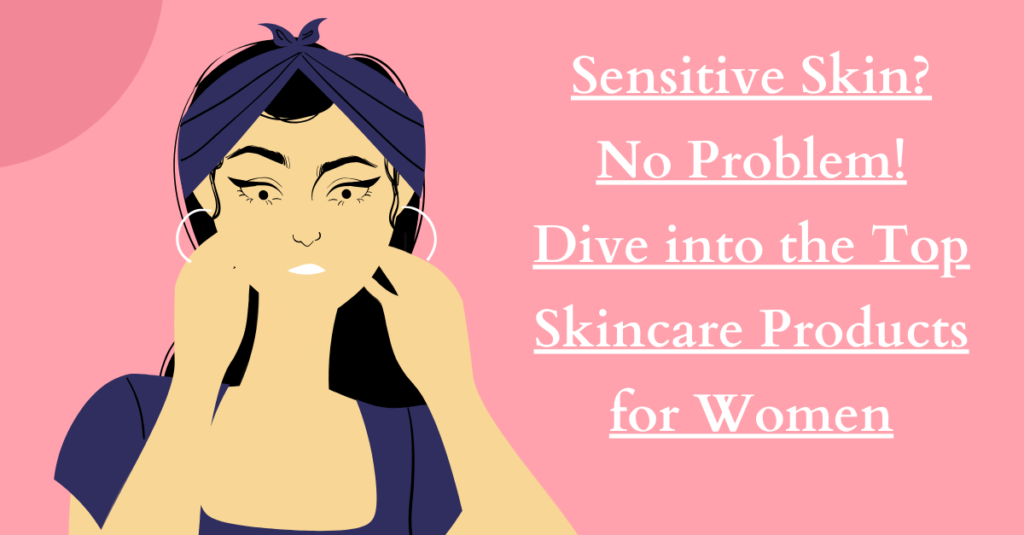 Sensitive Skin? No Problem! Dive into the Top Skincare Products for Women